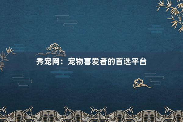 秀宠网：宠物喜爱者的首选平台